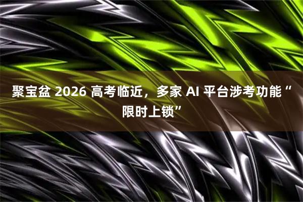 聚宝盆 2026 高考临近，多家 AI 平台涉考功能“限时上锁”