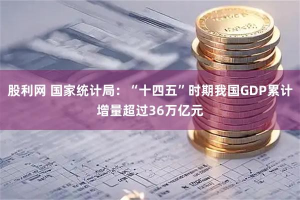 股利网 国家统计局：“十四五”时期我国GDP累计增量超过36万亿元