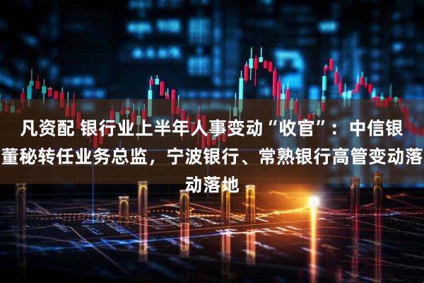 凡资配 银行业上半年人事变动“收官”：中信银行董秘转任业务总监，宁波银行、常熟银行高管变动落地