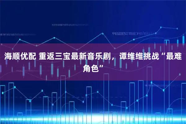 海顺优配 重返三宝最新音乐剧，谭维维挑战“最难角色”