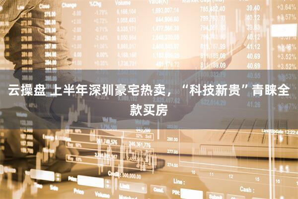 云操盘 上半年深圳豪宅热卖，“科技新贵”青睐全款买房