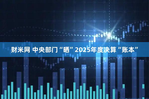 财米网 中央部门“晒”2025年度决算“账本”