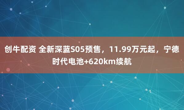 创牛配资 全新深蓝S05预售，11.99万元起，宁德时代电池+620km续航